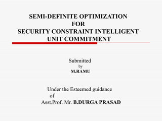 SEMI-DEFINITE OPTIMIZATION  FOR  SECURITY CONSTRAINT INTELLIGENT  UNIT COMMITMENT Under the Esteemed guidance  of  Asst.Prof. Mr.  B.DURGA PRASAD Submitted  by M.RAMU 