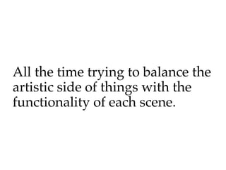 All the time trying to balance the
artistic side of things with the
functionality of each scene.
 