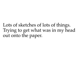 Lots of sketches of lots of things.
Trying to get what was in my head
out onto the paper.
 
