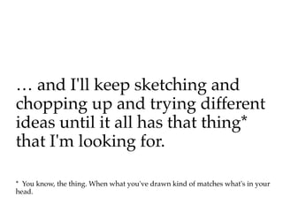 … and I'll keep sketching and
chopping up and trying different
ideas until it all has that thing*
that I'm looking for.

* You know, the thing. When what you've drawn kind of matches what's in your
head.
 
