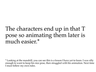 The characters end up in that T
pose so animating them later is
much easier.*


* Looking at the mandrill, you can see this is a lesson I have yet to learn. I was silly
enough to want to keep his nice pose, then struggled with his animation. Next time
I must follow my own rules.
 