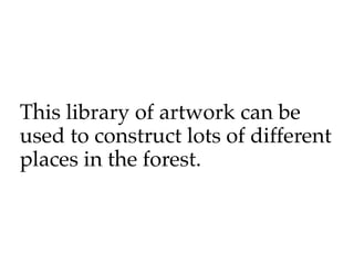 This library of artwork can be
used to construct lots of different
places in the forest.
 