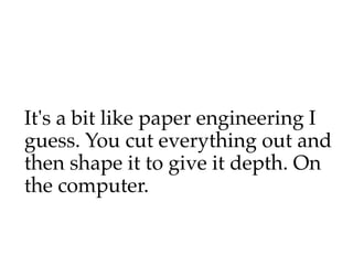 It's a bit like paper engineering I
guess. You cut everything out and
then shape it to give it depth. On
the computer.
 