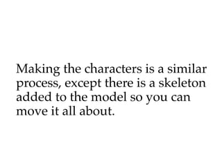 Making the characters is a similar
process, except there is a skeleton
added to the model so you can
move it all about.
 