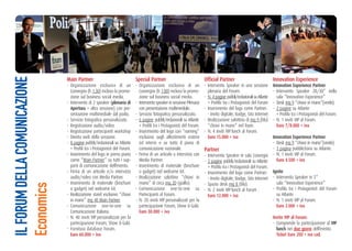 Main Partner                                special Partner                             official Partner                              Innovation experience
IL FORUM DELLA COMUNICAZIONE


                               - Organizzazione esclusiva di un            - Organizzazione esclusiva di un            - Intervento Speaker in una sessione          Innovation experience Partner
                                 Convegno (h 1:30) incluso la promo-         Convegno (h 1:00) incluso la promo-         plenaria del Forum.                         - Intervento Speaker 20/30” nella
                                 zione sul business social media.            zione sul business social media.          - N. 4 pagine pubbli/redazionali su Atlante     sala “Innovation Experience”
                               - Intervento di 2 speaker (plenaria di      - Intervento speaker in sessione Plenaria     + Profilo tra i Protagonisti del Forum      - Desk mq 9 “chiavi in mano”(verde).
                                 apertura + altra sessione) con pre-         con presentazione multimediale.           - Inserimento del logo come Partner:          - 2 pagine su Atlante
                                 sentazione multimediale dal podio.        - Servizio fotografico personalizzato.        - Invito digitale, Badge, Sito Internet       + Profilo tra i Protagonisti del Forum.
                               - Servizio fotografico personalizzato.      - 6 pagine pubbli/redazionali su Atlante    - Realizzazione salottino di mq 9 (blu)       - N. 1 inviti VIP al Forum.
                               - Registrazione audio/video                   + Profili tra i Protagonisti del Forum.     “chiavi in mano” nel foyer.                   euro 7/8.000 + iva
                               - Registrazione partecipanti workshop       - Inserimento del logo con “naming”         - N. 4 inviti VIP lunch al Forum.
                               - Diretta web della sessione.                 esclusivo sugli allestimenti esterni        euro 15.000 + iva                           Innovation experience Partner
                               - 8 pagine pubbli/redazionali su Atlante      ed interni e su tutto il piano di                                                       - Desk mq 9 “chiavi in mano”(verde).
                                 + Profili tra i Protagonisti del Forum.     comunicazione nazionale.                  Partner                                       - 1 pagina pubblicitaria su Atlante.
                               - Inserimento del logo in primo piano       - Firma di un articolo o intervista con     - Intervento Speaker in sala Convegni         - N. 1 inviti VIP al Forum.
                                 come “Main Partner” su tutti i sup-         Media Partner.                            - 2 pagine pubbli/redazionali su Atlante        euro 4.500 + iva
                                 porti di comunicazione dell’evento.       - Inserimento di materiale (brochure          + Profilo tra i Protagonisti del Forum.
                               - Firma di un articolo e/o intervista         o gadget) nel welcome kit.                - Inserimento del logo come Partner:          Ignite
                                 audio/video con Media Partner.            - Realizzazione salottino “chiavi in          - Invito digitale, Badge, Sito Internet     - Intervento Speaker in 5’’
                               - Inserimento di materiale (brochure          mano” di circa mq 20 (giallo).            - Spazio desk mq 8 (blu).                       sala “Innovation Experience”
Economics




                                 o gadget) nel welcome kit.                - Comunicazione one-to-one su               - N. 2 inviti VIP lunch al Forum .            - Profilo tra i Protagonisti del Forum
                               - Realizzazione stand esclusivo “chiavi       Partecipanti al Forum.                      euro 12.000 + iva                             su Atlante
                                 in mano” mq 40 Main Partner.              - N. 20 inviti VIP personalizzati per la                                                  - N. 1 inviti VIP al Forum.
                               - Comunicazione one-to-one su                 partecipazione Forum, Show & Galà.                                                        euro 2.000 + iva
                                 Comunicazione Italiana.                     euro 30.000 + iva
                               - N. 40 inviti VIP personalizzati per la                                                                                              Invito VIP al Forum:
                                 partecipazione Forum, Show & Galà.                                                                                                  - Comprende la partecipazione al VIP
                               - Fornitura database Forum.                                                                                                             lunch nei due giorni dell’evento
                                 euro 60.000 + iva                                                                                                                     ticket euro 200 + iva cad.
 