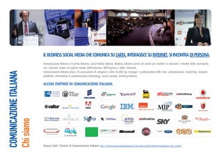 Il BusIness soCIal MedIa Che CoMunICa su Carta, InteragIsCe su Internet, sI InContra dI Persona.
                         Comunicazione Italiana è il primo Business Social Media italiano. Realizza edizioni servizi ed eventi per mettere in relazione i membri delle community
                         con i decision maker ed opinion leader dell’economia, dell’impresa e delle istituzioni.
                         Comunicazione Italiana unisce 20 associazioni di categoria e oltre 45.000 top manager e professionisti delle aree: comunicazione, marketing, relazioni
COMUNICAZIONE ITALIANA




                         pubbliche, information & communication technology, risorse umane, meeting industry.

                         alCunI Partner dI CoMunICaZIone ItalIana
Chi siamo




                                                                            http://www.comunicazioneitaliana.it/chi-siamo/partner?Itemid=64&option=com_content
 