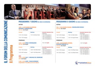 IL FORUM DELLA COMUNICAZIONE


                               PrograMMa 7 gIugno (In Corso dI deFInIZIone)                                           PrograMMa 8 gIugno (In Corso dI deFInIZIone)
                               MattIna                                                                                MattIna

                               10:00 - 11:30 PlenarIa dI aPertura                                                     9:30 - 11:00 sessIone PlenarIa: CoMunICaZIone dIgItale
                               ItalIanItà e CoMunICaZIone                                                             talk show: sala sinopoli
                               talk show: sala sinopoli

                               Convegni                   Workshop                       Innovation experience Zone   Convegni                   Workshop                       Innovation experience Zone
                                                                                         (Marketing)                                                                            (Technology)
                               11:30 12:30 Convegno       11:30 13:00 Main Partner       11:30 12:00 Experience 1     11:00 12:00 Convegno       11:00 12:30 Main Partner       11:30 12:00 Experience 1
                                                                                         12:00 12:30 Experience 2                                                               12:00 12:30 Experience 2
                               12:30 13:30 Convegno                                      12:30 13:00 Experience 3     12:00 13:30 Convegno       12:30 13:30 Special Partner    12:30 13:00 Experience 3
                                                                                         13:00 13:30 Experience 4                                                               13:00 13:30 Experience 4
                               PoMerIggIo                                                                             PoMerIggIo

                               14:30 - 16:00 MedIa e InForMaZIone                        14:30 16:00 Ignite           14:30 - 16:00 sessIone PlenarIa:                          14:30 16:00 Ignite
                               talk show: sala sinopoli                                                               relaZIonI PuBBlIChe 2.0
Il Programma




                                                                                                                      talk show: sala sinopoli
                               Convegni                   Workshop                       Innovation experience Zone   Convegni                   Workshop                       Innovation experience Zone
                                                                                         (Sensoriale)                                                                           (Comunicazione Digitale)
                               16:00 17:00 Convegno       16:00 17:00 Official Partner   16:00 16:30 Experience 1     16:00 17:00 Convegno       16:00 17:00 Official Partner   16:00 16:30 Experience 1
                                                                                         16:30 17:00 Experience 2                                                               16:30 17:00 Experience 2
                               17:00 18:00 Convegno       16:00 17:00 Official Partner   17:00 17:30 Experience 3     17:00 18:00 Convegno       16:00 17:00 Official Partner   17:00 17:30 Experience 3
                                                                                         17:30 18:00 Experience 4                                                               17:30 18:00 Experience 4

                               sera
                               19:30 - 21:00 gala’: I lInguaggI del CoMunICare
                               show: sala sinopoli

                               21:00 - 22:30 gusto - ItalIan eXPerIenCe
                               l’esperienza e l’eccellenza del cibo italiano
 