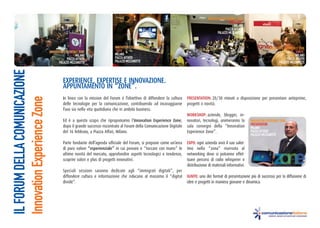 INNOVATION EXPERIENCE ZONE
                                                                                                                                                  “WORKSHOP”
                                                                                                                                                       MILANO
                                                                                                                                                PIAZZA AFFATRI
                                                                                                                                          PALAZZO MEZZANOTTE


                                                                        INNOVATION EXPERIENCE ZONE                                                                            INNOVATION EXPERIENCE ZONE
                               INNOVATION EXPERIENCE ZONE               “EXPO”                                                                                                                   “IGNITE”
                                                   MILANO               MILANO                                                                                                                    MILANO
                                            PIAZZA AFFATRI              PIAZZA AFFATRI                                                                                                     PIAZZA AFFATRI
                                      PALAZZO MEZZANOTTE                PALAZZO MEZZANOTTE                                                                                           PALAZZO MEZZANOTTE
IL FORUM DELLA COMUNICAZIONE


                                         eXPerIenCe, eXPertIse e InnoVaZIone.
                                         aPPuntaMento In “Zone”.
                                         In linea con la mission del Forum è l’obiettivo di diffondere la cultura    PresentatIon: 20/30 minuti a disposizione per presentare anteprime,
Innovation Experience Zone



                                         delle tecnologie per la comunicazione, contribuendo ad incoraggiarne        progetti o novità.
                                         l’uso sia nella vita quotidiana che in ambito business.
                                                                                                                     WorKshoP: aziende, blogger, in-
                                         Ed è a questo scopo che riproponiamo l’Innovation experience Zone,          novatori, tecnologi, animeranno la          INNOVATION EXPERIENCE ZONE
                                                                                                                                                                 PRESENTATION
                                         dopo il grande successo riscontrato al Forum della Comunicazione Digitale   sala convegni della “Innovation             MILANO
                                         del 16 febbraio, a Piazza Affari, Milano.                                   Experience Zone”.                           PIAZZA AFFATRI
                                                                                                                                                                 PALAZZO MEZZANOTTE

                                         Parte fondante dell’agenda ufficiale del Forum, si propone come un’area     eXPo: ogni azienda avrà il suo salot-
                                         di puro valore “esperienziale” in cui provare e “toccare con mano” le       tino nella “zona” riservata al
                                         ultime novità del mercato, approfondire aspetti tecnologici e tendenze,     networking dove si potranno effet-
                                         scoprire valori e plus di progetti innovativi.                              tuare percorsi di radio whisperer e
                                                                                                                     distribuzione di materiali informativi.
                                         Speciali sessioni saranno dedicate agli “immigrati digitali”, per
                                         diffondere cultura e informazione che riducano al massimo il “digital       IgnIte: uno dei format di presentazione più di successo per la diffusione di
                                         divide”.                                                                    idee e progetti in maniera giovane e dinamica.
 