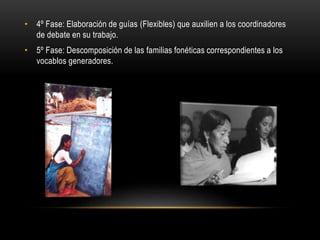 • 4º Fase: Elaboración de guías (Flexibles) que auxilien a los coordinadores
de debate en su trabajo.
• 5º Fase: Descomposición de las familias fonéticas correspondientes a los
vocablos generadores.
 
