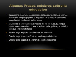 • Es necesario desarrollar una pedagogía de la pregunta. Siempre estamos
escuchando una pedagogía de la respuesta. Los profesores contestan a
preguntas que los alumnos no han hecho
• Mi visión de la alfabetización va más allá del ba, be, bi, bo, bu. Porque
implica una comprensión crítica de la realidad social, política y económica
en la que está el alfabetizado
• Enseñar exige respeto a los saberes de los educandos
• Enseñar exige la corporación de las palabras por el ejemplo
• Enseñar exige respeto a la autonomía del ser del educando
 