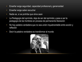 • Enseñar exige seguridad, capacidad profesional y generosidad
• Enseñar exige saber escuchar
• Nadie es, si se prohíbe que otros sean
• La Pedagogía del oprimido, deja de ser del oprimido y pasa a ser la
pedagogía de los hombres en proceso de permanente liberación
• No hay palabra verdadera que no sea unión inquebrantable entre acción y
reflexión
• Decir la palabra verdadera es transformar al mundo
 