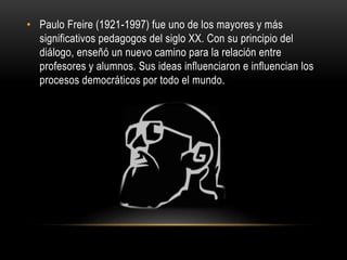 • Paulo Freire (1921-1997) fue uno de los mayores y más
significativos pedagogos del siglo XX. Con su principio del
diálogo, enseñó un nuevo camino para la relación entre
profesores y alumnos. Sus ideas influenciaron e influencian los
procesos democráticos por todo el mundo.
 