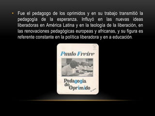 • Fue el pedagogo de los oprimidos y en su trabajo transmitió la
pedagogía de la esperanza. Influyó en las nuevas ideas
liberadoras en América Latina y en la teología de la liberación, en
las renovaciones pedagógicas europeas y africanas, y su figura es
referente constante en la política liberadora y en a educación.
 