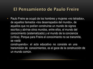 • Paulo Freire se ocupó de los hombres y mujeres «no letrados»,
de aquellos llamados «los desarrapados del mundo», de
aquellos que no podían construirse un mundo de signos
escritos y abrirse otros mundos, entre ellos, el mundo del
conocimiento (sistematizado) y el mundo de la conciencia
(crítica). Porque para Freire el conocimiento no se transmite,
se «está
construyendo»: el acto educativo no consiste en una
transmisión de conocimientos, es el goce de la construcción de
un mundo común.
 