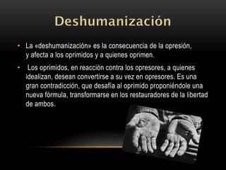 • La «deshumanización» es la consecuencia de la opresión,
y afecta a los oprimidos y a quienes oprimen.
• Los oprimidos, en reacción contra los opresores, a quienes
idealizan, desean convertirse a su vez en opresores. Es una
gran contradicción, que desafía al oprimido proponiéndole una
nueva fórmula, transformarse en los restauradores de la libertad
de ambos.
 