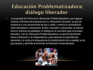 • La propuesta de Freire es la «Educación Problematizadora» que niega el
sistema unidireccional propuesto por la «Educación bancaria» ya que da
existencia a una comunicación de ida y vuelta, y elimina la contradicción
entre educadores y educandos. Ambos, educador y educandos, se educan
entre sí mientras se establece un diálogo en el cual tiene lugar el proceso
educativo. Con la «Educación Problematizadora» se apunta claramente
hacia la liberación y la independencia, pues destruye la pasividad del
educando y lo incita a la búsqueda de la transformación de la realidad, en la
que opresor y oprimido encontrarán la liberación humanizándose.
 