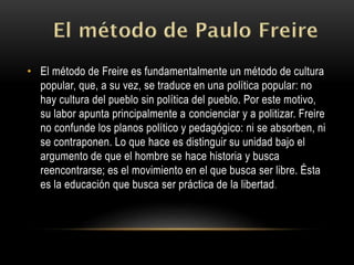 • El método de Freire es fundamentalmente un método de cultura
popular, que, a su vez, se traduce en una política popular: no
hay cultura del pueblo sin política del pueblo. Por este motivo,
su labor apunta principalmente a concienciar y a politizar. Freire
no confunde los planos político y pedagógico: ni se absorben, ni
se contraponen. Lo que hace es distinguir su unidad bajo el
argumento de que el hombre se hace historia y busca
reencontrarse; es el movimiento en el que busca ser libre. Ésta
es la educación que busca ser práctica de la libertad.
 