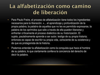 • Para Paulo Freire, el proceso de alfabetización tiene todos los ingredientes
necesarios para la liberación. «... el aprendizaje y profundización de la
propia palabra, la palabra de aquellos que no les es permitido expresarse, la
palabra de los oprimidos que sólo a través de ella pueden liberarse y
enfrentar críticamente el proceso dialéctico de su historización. El
sujeto, paulatinamente aprende a ser autor, testigo de su propia historia;
entonces es capaz de escribir su propia vida, consciente de su existencia y
de que es protagonista de la historia.
• Podemos entender la alfabetización como la conquista que hace el hombre
de su palabra, lo que ciertamente conlleva la conciencia del derecho de
decir la palabra.
 