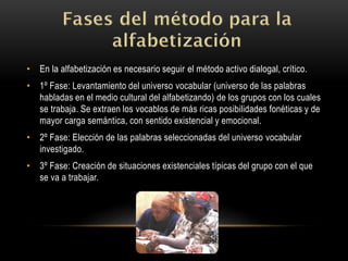 • En la alfabetización es necesario seguir el método activo dialogal, crítico.
• 1º Fase: Levantamiento del universo vocabular (universo de las palabras
habladas en el medio cultural del alfabetizando) de los grupos con los cuales
se trabaja. Se extraen los vocablos de más ricas posibilidades fonéticas y de
mayor carga semántica, con sentido existencial y emocional.
• 2º Fase: Elección de las palabras seleccionadas del universo vocabular
investigado.
• 3º Fase: Creación de situaciones existenciales típicas del grupo con el que
se va a trabajar.
 