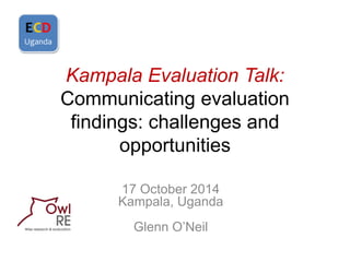 Kampala Evaluation Talk: Communicating evaluation findings: challenges and opportunities 
17 October 2014 Kampala, Uganda Glenn O’Neil  