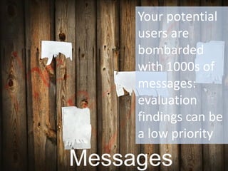 Messages 
Your potential users are bombarded with 1000s of messages: evaluation findings can be a low priority  