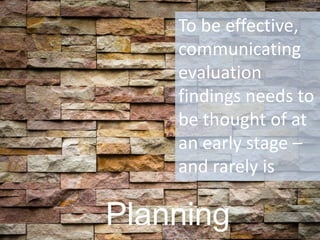 Planning 
To be effective, communicating evaluation findings needs to be thought of at an early stage – and rarely is  