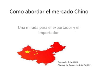 Como abordar el mercado Chino

   Una mirada para el exportador y el
             importador




                         Fernando Schmidt H.
                         Cámara de Comercio Asia Pacífico
 