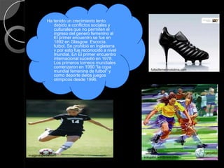 Ha tenido un crecimiento lento
              debido a conflictos sociales y
              culturales que no permiten el
              ingreso del genero femenino al
              El primer encuentro se fue en
              1892 en Glasgow Escocia.
              futbol. Se prohibió en Inglaterra
              y por esto fue reconocido a nivel
              mundial. En El primer encuentro
              internacional sucedió en 1978.
              Los primeros torneos mundiales
              comenzaron en 1990 “la copa
                                                      futbolfemeninotolima.com
              mundial femenina de futbol” y
              como deporte delos juegos
              olímpicos desde 1996.




imagenespedia.com
                                                  kokyjabn.wordpress.com
 