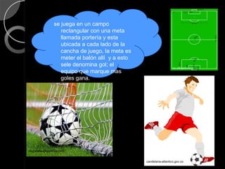 se juega en un campo
                   rectangular con una meta
                   llamada portería y esta
                   ubicada a cada lado de la
                   cancha de juego, la meta es
                   meter el balón allí y a esto
                   sele denomina gol; el                             es.wikipedia.org
                   equipo que marque mas
                   goles gana.




blogsdeteaydeportea.com


                                                  candelaria-atlantico.gov.co
 