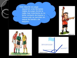 Este deporte se juega
                     siguiendo unas llamadas
                     reglas de juego donde la
                     regla mas importante es no
                     tener contacto de brazos y
                     manos solo se permiten en
                     saque de banda o de
                     esquina




                                                            cdgetxo.com




                                        futbolamil.com.ar

html.rincondelvago.com
 