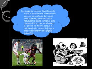 Los juagares intentan llevar la pelota
                hasta la portería rival por medio de
                pases a compañeros del mismo
                equipo y el equipo rival intenta
                recuperar la pelota sin tener tanto
                contacto físico pues esta limitado.
                El partido se detiene porque la
                pelota sale del campo de juego y
                este se reinicia con una jugada
                especifica.




                                                  othersidesoulmate.blogspot.com
noticiasmercedinas.com
 