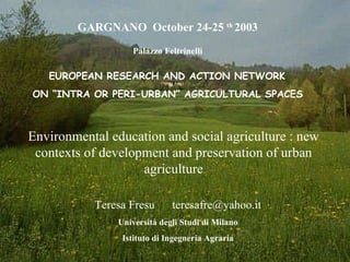 Environmental education and social agriculture : new contexts of development and preservation of urban agriculture   GARGNANO  October 24-25  th  2003 Palazzo Feltrinelli   EUROPEAN RESEARCH AND ACTION NETWORK  ON “INTRA OR PERI-URBAN” AGRICULTURAL SPACES Teresa Fresu  [email_address] Università degli Studi di Milano Istituto di Ingegneria Agraria 