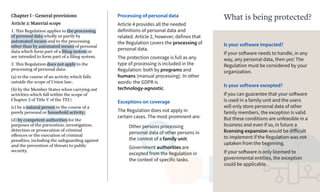 Chapter I - General provisions
Article 2: Material scope
1. This Regulation applies to the processing
of personal data wholly or partly by
automated means and to the processing
other than by automated means of personal
data which form part of a filing system or
are intended to form part of a filing system.
2. This Regulation does not apply to the
processing of personal data:
(a) in the course of an activity which falls
outside the scope of Union law;
(b) by the Member States when carrying out
activities which fall within the scope of
Chapter 2 of Title V of the TEU;
(c) by a natural person in the course of a
purely personal or household activity;
(d) by competent authorities for the
purposes of the prevention, investigation,
detection or prosecution of criminal
offences or the execution of criminal
penalties, including the safeguarding against
and the prevention of threats to public
security.
Processing of personal data
Article 4 provides all the needed
definitions of personal data and
related. Article 2, however, defines that
the Regulation covers the processing of
personal data.
The protection coverage is full as any
type of processing is included in the
Regulation: both by programs and
humans (manual processing). In other
words: the GDPR is
technology-agnostic.
Exceptions on coverage
The Regulation does not apply in
certain cases. The most prominent are:
Other persons processing
personal data of other persons in
the context of a family unit.
Government authorities are
excepted from the Regulation in
the context of specific tasks.
Is your software impacted?
If your software needs to handle, in any
way, any personal data, then yes! The
Regulation must be considered by your
organization.
What is being protected?
Is your software excepted?
If you can guarantee that your software
is used in a family unit and the users
will only store personal data of other
family members, the exception is valid.
But these conditions are unfeasible in a
business and even if so, in future a
licensing expansion would be difficult
to implement if the Regulation was not
uptaken from the beginning.
If your software is only licensed to
governmental entities, the exception
could be applicable.
 