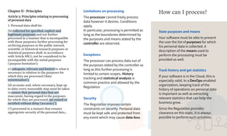 Chapter II - Principles
Article 5: Principles relating to processing
of personal data
1. Personal data shall be:
(b) collected for specified, explicit and
legitimate purposes and not further
processed in a manner that is incompatible
with those purposes; further processing for
archiving purposes in the public interest,
scientific or historical research purposes or
statistical purposes shall, in accordance
with Article 89(1), not be considered to be
incompatible with the initial purposes
(‘purpose limitation’);
(c) adequate, relevant and limited to what is
necessary in relation to the purposes for
which they are processed (‘data
minimisation’);
(d) accurate and, where necessary, kept up
to date; every reasonable step must be taken
to ensure that personal data that are
inaccurate, having regard to the purposes
for which they are processed, are erased or
rectified without delay (‘accuracy’);
(f) processed in a manner that ensures
appropriate security of the personal data...
Limitations on processing
The processor cannot freely process
data however it desires. Conditions
apply.
In particular, processing is permitted as
long as the boundaries determined by
the purposes and means stated by the
controller are observed.
Exceptions
The processor can process data out of
the purposes stated by the controller as
long as this further processing is
limited to certain scopes. History
tracking and statistical analysis is
common practice and allowed by the
Regulation.
Security
The Regulation imposes certain
constraints on security. Personal data
must be kept safe and protected from
any event which may cause data-loss.
State purposes and means
Your software must be able to present
the user the list of purposes for which
his personal data is collected. A
description of the means used to
perform the processing must be
provided as well.
How can I process?
Track history and get statistics
If your software is in the Cloud, this is
especially valid. In a DevOps-enabled
organization, keeping track of the
history of operations on personal data
is important as well as extracting
relevant statistics that can help the
business grow.
Since the Regulation provides
clearance on this topic, it is always
possible to perform such activities.
 