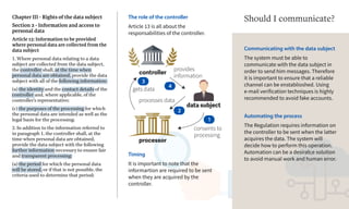 controller
processor
consents to
processing
data subject
1
processes data
provides
information
2
4
gets data
3
Chapter III - Rights of the data subject
Section 2 - Information and access to
personal data
Article 13: Information to be provided
where personal data are collected from the
data subject
1. Where personal data relating to a data
subject are collected from the data subject,
the controller shall, at the time when
personal data are obtained, provide the data
subject with all of the following information:
(a) the identity and the contact details of the
controller and, where applicable, of the
controller's representative;
(c) the purposes of the processing for which
the personal data are intended as well as the
legal basis for the processing;
2. In addition to the information referred to
in paragraph 1, the controller shall, at the
time when personal data are obtained,
provide the data subject with the following
further information necessary to ensure fair
and transparent processing:
(a) the period for which the personal data
will be stored, or if that is not possible, the
criteria used to determine that period;
The role of the controller
Article 13 is all about the
responsabilities of the controller.
Communicating with the data subject
The system must be able to
communicate with the data subject in
order to send him messages. Therefore
it is important to ensure that a reliable
channel can be enstablioshed. Using
e-mail verification techniques is highly
recommended to avoid fake accounts.
Automating the process
The Regulation requires information on
the controller to be sent when the latter
acquires the data. The system will
decide how to perform this operation.
Automation can be a desirab;e solution
to avoid manual work and human error.
Should I communicate?
Timing
It is important to note that the
informartion are required to be sent
when they are acquired by the
controller.
 
