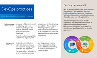 DevOps practices
More on the impact on DevOps practices
PLAN
DEVELOP
TEST
PACKAGE
RELEASE
DEPLOY
MONITOR
A huge part of DevOps is based
on collecting data from
customers, as they run the
product, in order to collect
more info about their
experience.
That information is going to be
used later for improving the
Telemetry product even further, detecting
issues before they surface or
detecting errors for quick
escalation/resolution. In order
to be compliant with the GDPR,
it’s important not to log certain
information.
DevOps in a nutshell
DevOps is a very modern trend in the Software
Industry and IT with regards to processes
inside organizations, which has the purpose
to improve the development and maintenance
of cloud services and web applications.
The core concept of DevOps, is to unify
Engineering and Operations departments in
one non-seloed entity handling both
development and running of services. The
overall model is cyclic and relies on iterative
approaches.
Responding to incidents in
order to unblock businesses
and customers relying on your
product is very important.
The GDPR defines strict rules in
terms of what the controller
Support and the processor must do
when incidents impacting
personal data occur and they
all relate to reporting and
communication.
 
