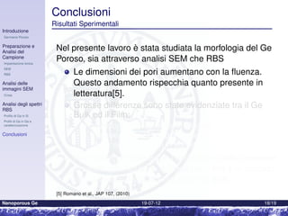Conclusioni
                        Risultati Sperimentalig
Introduzione
Germanio Poroso

Preparazione e
Analisi del
                         Nel presente lavoro è stata studiata la morfologia del Ge
Campione
Impiantazione Ionica
                         Poroso, sia attraverso analisi SEM che RBS
SEM
RBS                              Le dimensioni dei pori aumentano con la ﬂuenza.
Analisi delle                    Questo andamento rispecchia quanto presente in
immagini SEM
Cross                            letteratura[5].
Analisi degli spettri
RBS
                                 Grosse differenze sono state evidenziate tra il Ge
Proﬁlo di Ga in Si               Bulk ed il Film:
Proﬁli di Ga in Ge e
caratterizzazione
                                         Morfologia profondamente diversa
Conclusioni                              Pori mediamente più grandi nel ﬁlm
                                         Minor numero di pori in superﬁcie
                                 Nonostante le differenze, l’andamento dello spessore
                                 di swelling in funzione del dpa per il ﬁlm è in accordo
                                 con quanto si riscontra nel caso del bulk.
                         [5] Romano et al., JAP 107, (2010)
Nanoporous Ge                                                 19-07-12                18/19
 