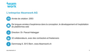 Seite 6
www.4teamwork.ch
L‘entreprise 4teamwork AG
Année de création: 2003
De longues années d‘expérience dans la concepti...