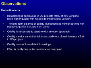 Observations Refactoring is continuous in OS projects (40% of new versions have higher quality with respect to the previous version) The long-term balance of quality investments is neither positive nor negative: quality is a zero-sum game Quality is necessary to operate with an open approach Quality metrics cannot be taken as predictors of maintenance effort in OS projects Quality does not translate into savings  Effort is partly due to the coordination overhead 