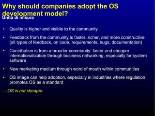 Why should companies adopt the OS development model? Quality is higher and visible to the community Feedback from the community is faster, richer, and more constructive (all types of feedback, on code, requirements, bugs, documentation) Contribution is from a broader community: faster and cheaper internationalization through business networking, especially for system software New marketing medium through word of mouth within communities OS image can help adoption, especially in industries where regulation promotes OS as a standard … OS is not cheaper 