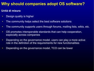 Why should companies adopt OS software? Design quality is higher The community helps select the best software solutions The community supports users through forums, mailing lists, wikis, etc. OS promotes interoperable standards that can help cooperation, especially across companies Depending on the governance model, users can play a more active role in the definition of the requirements for new functionalities  Depending on the governance model, TCO can be lower  