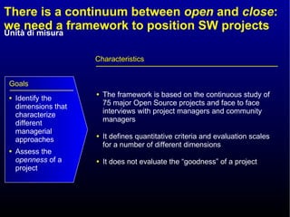 There is a continuum between  open  and  close : we need a framework to position SW projects The framework is based on the continuous study of 75 major Open Source projects and face to face interviews with project managers and community managers It defines quantitative criteria and evaluation scales for a number of different dimensions It does not evaluate the “goodness” of a project Characteristics Identify the dimensions that characterize different managerial approaches Assess the  openness  of a project  Goals 