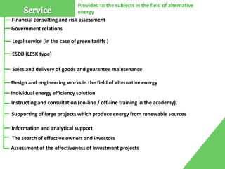 Service
Financial consulting and risk assessment
Legal service (in the case of green tariffs )
ESCO (LESK type)
Sales and delivery of goods and guarantee maintenance
Design and engineering works in the field of alternative energy
Supporting of large projects which produce energy from renewable sources
Individual energy efficiency solution
The search of effective owners and investors
Instructing and consultation (on-line / off-line training in the academy).
Provided to the subjects in the field of alternative
energy
Assessment of the effectiveness of investment projects
Information and analytical support
Government relations
 