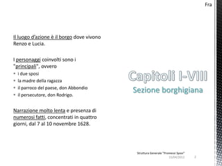 Fra




Il luogo d’azione è il borgo dove vivono
Renzo e Lucia.

I personaggi coinvolti sono i
"principali", ovvero
   i due sposi
   la madre della ragazza
   il parroco del paese, don Abbondio
   il persecutore, don Rodrigo.
                                           Sezione borghigiana

Narrazione molto lenta e presenza di
numerosi fatti, concentrati in quattro
giorni, dal 7 al 10 novembre 1628.




                                            Struttura Generale "Promessi Sposi"
                                                                   15/04/2012     2
 