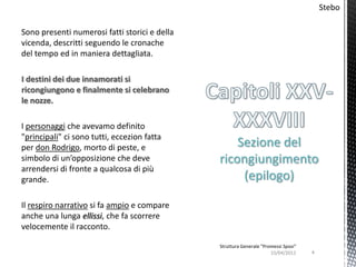 Stebo

Sono presenti numerosi fatti storici e della
vicenda, descritti seguendo le cronache
del tempo ed in maniera dettagliata.

I destini dei due innamorati si
ricongiungono e finalmente si celebrano
le nozze.

I personaggi che avevamo definito
"principali" ci sono tutti, eccezion fatta
per don Rodrigo, morto di peste, e                 Sezione del
simbolo di un’opposizione che deve             ricongiungimento
arrendersi di fronte a qualcosa di più
grande.                                             (epilogo)

Il respiro narrativo si fa ampio e compare
anche una lunga ellissi, che fa scorrere
velocemente il racconto.

                                               Struttura Generale "Promessi Sposi"
                                                                      15/04/2012     4
 