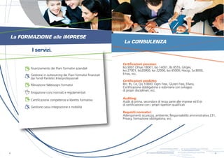 s.r.l.
                            s.r.l.
                                                                                           s.r.l.                     s.r.l.


                                                                         s.r.l.                     s.r.l.

          s.r.l.                                                                                                               s.r.l.


       s.r.l.          s.r.l.
                                              s.r.l.
                                                       s.r.l.
                                                                                  s.r.l.                     s.r.l.

                                     s.r.l.
                                                                s.r.l.




    La FORMAZIONE alle IMPRESE
                                                                                                                                         La CONSULENZA
                                      I servizi.

                                                                                                                                        Certificazioni processo:
                                     Finanziamento dei Piani formativi aziendali                                                        Iso 9001 Ohsas 18001, Iso 14001, Bs 8555, Ghgev,
                                                                                                                                        Iso 27001, Iso20000, Iso 22000, Iso 45000, Haccp, Sa 8000,
                                     Gestione in outsourcing dei Piani formativi finanziati                                             Emas, ecc.
                                     dai Fondi Paritetici Interprofessionali
                                                                                                                                        Certificazioni prodotto:
                                     Rilevazione fabbisogni formativi                                                                   Brc, Ifs, Ce, Qis 10000, Ogm Free, Gluten Free, Filiera,
                                                                                                                                        Certificazione obbligatoria o volontaria con sviluppo
                                                                                                                                        di propri disciplinari, ecc.
                                     Erogazione corsi normati e regolamentati
                                                                                                                                        Auditing:
                                     Certificazione competenze e libretto formativo                                                     Audit di prima, seconda e di terza parte alle imprese ed Enti
                                                                                                                                        di certificazione con i propri ispettori qualificati
                                     Gestione cassa integrazione e mobilità
                                                                                                                                        Requisiti normativi:
                                                                                                                                        Adempimenti sicurezza, ambiente, Responsabilità amministrativa 231,
                                                                                                                                        Privacy, formazione obbligatoria, ecc.




                                                                                                                                                                                         s.r.l.
                                                                                                                                                                                                  s.r.l.
                                                                                                                                                                                                                                                                 s.r.l.                         s.r.l.


                                                                                                                                                                                                                                               s.r.l.                     s.r.l.

                                                                                                                                                                                s.r.l.
4                                                                                                                                                                               s.r.l.                                                                  s.r.l.                     5   s.r.l.
                                                                                                                                                                                                                    s.r.l.
                                                                                                                                                                                             s.r.l.                          s.r.l.
                                                                                                                                                                                                           s.r.l.
                                                                                                                                                                                                                                      s.r.l.
 