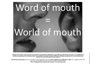 Word	
  of	
  mouth	
  
                  =	
  
        World	
  of	
  mouth	
  




                                                                                                                                                                                                                                ©	
  social	
  web	
  content	
  -­‐	
  2010	
  
  16%	
  des	
  internautes	
  ne	
  font	
  pas	
  du	
  tout	
  conﬁance	
  aux	
  bannières	
  publicitaires,	
  mais	
  90%	
  des	
  internautes	
  font	
  assez	
  ou	
  complètement	
  
   conﬁance	
  aux	
  gens	
  qu’ils	
  connaissant	
  pour	
  les	
  conseiller	
  dans	
  leurs	
  achats	
  et	
  70%	
  font	
  conﬁance	
  aux	
  gens	
  qu’ils	
  ne	
  connaissent	
  pas.	
  
                                                                     (Nielsen	
  Trust	
  and	
  Adver9sing	
  Global	
  Report)	
  
Seuls	
  6%	
  des	
  internautes	
  pour	
  qui	
  la	
  marque	
  est	
  plus	
  importante	
  que	
  le	
  prix	
  font	
  conﬁance	
  aux	
  publicités	
  en	
  ligne	
  !	
  Et	
  ce	
  chiﬀre	
  tombe	
  à	
  4%	
  
                                                      pour	
  ceux	
  qui	
  considèrent	
  le	
  prix	
  comme	
  le	
  premier	
  critère	
  de	
  choix.	
  
                                                       (Trust	
  In	
  Marke9ng	
  And	
  Adver9sing	
  In	
  Europe	
  ,	
  Forrester	
  Research)	
  
 