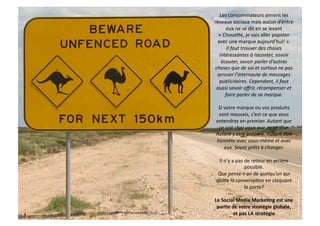 Les	
  consommateurs	
  aiment	
  les	
  
réseaux	
  sociaux	
  mais	
  aucun	
  d’entre	
  
        eux	
  ne	
  se	
  dit	
  en	
  se	
  levant	
  
  «	
  Choueke,	
  je	
  vais	
  aller	
  papoter	
  
 avec	
  une	
  marque	
  aujourd’hui!	
  ».	
  
         Il	
  faut	
  trouver	
  des	
  choses	
  
  intéressantes	
  à	
  raconter,	
  savoir	
  
   écouter,	
  savoir	
  parler	
  d’autres	
  
choses	
  que	
  de	
  soi	
  et	
  surtout	
  ne	
  pas	
  
 arroser	
  l’internaute	
  de	
  messages	
  
  publicitaires.	
  Cependant,	
  il	
  faut	
  
 aussi	
  savoir	
  oﬀrir,	
  récompenser	
  et	
  
        faire	
  parler	
  de	
  sa	
  marque.	
  

  Si	
  votre	
  marque	
  ou	
  vos	
  produits	
  
  sont	
  mauvais,	
  c’est	
  ce	
  que	
  vous	
  
 entendrez	
  en	
  premier.	
  Autant	
  que	
  
  ce	
  soit	
  chez	
  vous	
  que	
  ça	
  se	
  dise.	
  
 Autant	
  y	
  être	
  préparé.	
  Autant	
  être	
  
 honnête	
  avec	
  vous-­‐même	
  et	
  avec	
  
        eux.	
  Soyez	
  prêts	
  à	
  changer.	
  

  Il	
  n’y	
  a	
  pas	
  de	
  retour	
  en	
  arrière	
  
                           possible.	
  
  Que	
  pense-­‐t-­‐on	
  de	
  quelqu’un	
  qui	
  
 qui]e	
  la	
  conversa9on	
  en	
  claquant	
  




                                                               ©	
  social	
  web	
  content	
  -­‐	
  2010	
  
                          la	
  porte?	
  

Le	
  Social	
  Media	
  MarkeHng	
  est	
  une	
  
 parHe	
  de	
  votre	
  stratégie	
  globale,	
  
           et	
  pas	
  LA	
  stratégie	
  
 