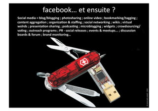 facebook…	
  et	
  ensuite	
  ?	
  
Social	
  media	
  =	
  blog/blogging	
  ;	
  photosharing	
  ;	
  online	
  video	
  ;	
  bookmarking/tagging	
  ;	
  
content	
  aggregaHon	
  ;	
  organizaHon	
  &	
  staﬃng	
  ;	
  social	
  networking	
  ;	
  wikis	
  ;	
  virtual	
  
wolrds	
  ;	
  presentaHon	
  sharing	
  ;	
  podcasHng	
  ;	
  microblogging	
  ;	
  widgets	
  ;	
  crowdsourcing/
voHng	
  ;	
  outreach	
  programs	
  ;	
  PR	
  -­‐	
  social	
  releases	
  ;	
  events	
  &	
  meetups...	
  ;	
  discussion	
  
boards	
  &	
  forum	
  ;	
  brand	
  monitoring…	
  




                                                                                                                                      ©	
  social	
  web	
  content	
  -­‐	
  2010	
  
 