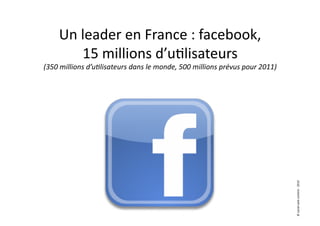 Un	
  leader	
  en	
  France	
  :	
  facebook,	
  
            15	
  millions	
  d’u7lisateurs	
  
                                                                                                      	
  
(350	
  millions	
  d’u9lisateurs	
  dans	
  le	
  monde,	
  500	
  millions	
  prévus	
  pour	
  2011)




                                                                                                             ©	
  social	
  web	
  content	
  -­‐	
  2010	
  
 
